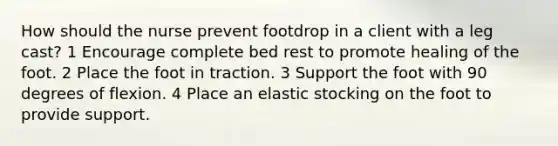 How should the nurse prevent footdrop in a client with a leg cast? 1 Encourage complete bed rest to promote healing of the foot. 2 Place the foot in traction. 3 Support the foot with 90 degrees of flexion. 4 Place an elastic stocking on the foot to provide support.