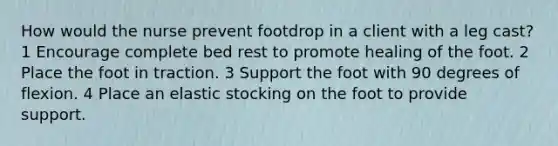 How would the nurse prevent footdrop in a client with a leg cast? 1 Encourage complete bed rest to promote healing of the foot. 2 Place the foot in traction. 3 Support the foot with 90 degrees of flexion. 4 Place an elastic stocking on the foot to provide support.