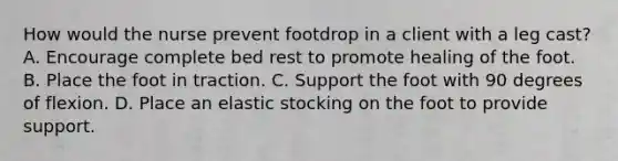 How would the nurse prevent footdrop in a client with a leg cast? A. Encourage complete bed rest to promote healing of the foot. B. Place the foot in traction. C. Support the foot with 90 degrees of flexion. D. Place an elastic stocking on the foot to provide support.