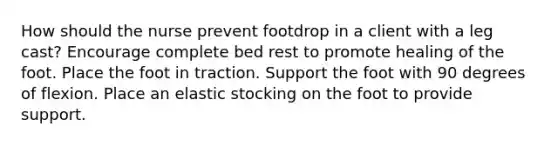 How should the nurse prevent footdrop in a client with a leg cast? Encourage complete bed rest to promote healing of the foot. Place the foot in traction. Support the foot with 90 degrees of flexion. Place an elastic stocking on the foot to provide support.