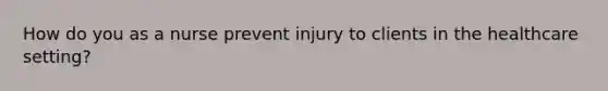 How do you as a nurse prevent injury to clients in the healthcare setting?