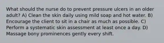 What should the nurse do to prevent pressure ulcers in an older adult? A) Clean the skin daily using mild soap and hot water. B) Encourage the client to sit in a chair as much as possible. C) Perform a systematic skin assessment at least once a day. D) Massage bony prominences gently every shift.