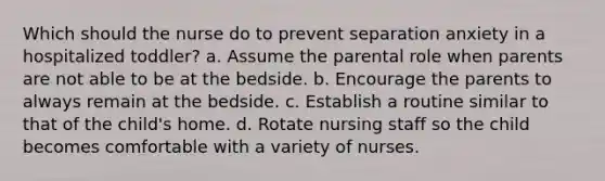 Which should the nurse do to prevent separation anxiety in a hospitalized toddler? a. Assume the parental role when parents are not able to be at the bedside. b. Encourage the parents to always remain at the bedside. c. Establish a routine similar to that of the child's home. d. Rotate nursing staff so the child becomes comfortable with a variety of nurses.