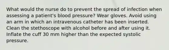 What would the nurse do to prevent the spread of infection when assessing a patient's blood pressure? Wear gloves. Avoid using an arm in which an intravenous catheter has been inserted. Clean the stethoscope with alcohol before and after using it. Inflate the cuff 30 mm higher than the expected systolic pressure.