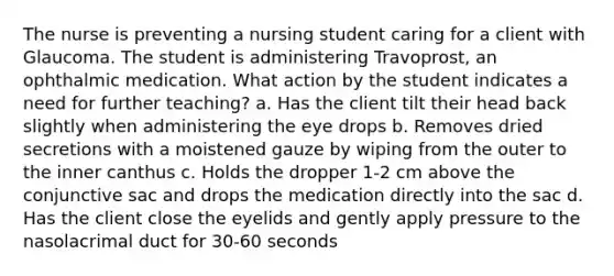 The nurse is preventing a nursing student caring for a client with Glaucoma. The student is administering Travoprost, an ophthalmic medication. What action by the student indicates a need for further teaching? a. Has the client tilt their head back slightly when administering the eye drops b. Removes dried secretions with a moistened gauze by wiping from the outer to the inner canthus c. Holds the dropper 1-2 cm above the conjunctive sac and drops the medication directly into the sac d. Has the client close the eyelids and gently apply pressure to the nasolacrimal duct for 30-60 seconds