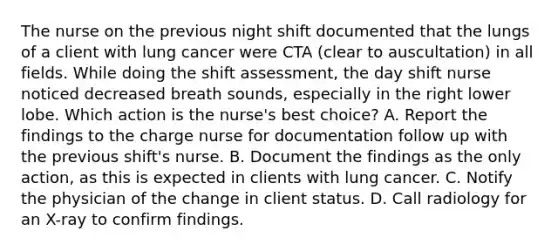 The nurse on the previous night shift documented that the lungs of a client with lung cancer were CTA (clear to auscultation) in all fields. While doing the shift assessment, the day shift nurse noticed decreased breath sounds, especially in the right lower lobe. Which action is the nurse's best choice? A. Report the findings to the charge nurse for documentation follow up with the previous shift's nurse. B. Document the findings as the only action, as this is expected in clients with lung cancer. C. Notify the physician of the change in client status. D. Call radiology for an X-ray to confirm findings.