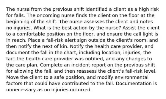 The nurse from the previous shift identified a client as a high risk for falls. The oncoming nurse finds the client on the floor at the beginning of the shift. The nurse assesses the client and notes no injuries. What is the best action by the nurse? Assist the client to a comfortable position on the floor, and ensure the call light is in reach. Place a fall-risk alert sign outside the client's room, and then notify the next of kin. Notify the health care provider, and document the fall in the chart, including location, injuries, the fact the health care provider was notified, and any changes to the care plan. Complete an incident report on the previous shift for allowing the fall, and then reassess the client's fall-risk level. Move the client to a safe position, and modify environmental factors that could have contributed to the fall. Documentation is unnecessary as no injuries occurred.