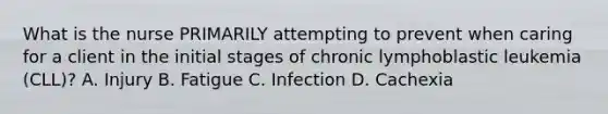 What is the nurse PRIMARILY attempting to prevent when caring for a client in the initial stages of chronic lymphoblastic leukemia (CLL)? A. Injury B. Fatigue C. Infection D. Cachexia