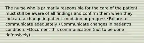 The nurse who is primarily responsible for the care of the patient must still be aware of all findings and confirm them when they indicate a change in patient condition or progress•Failure to communicate adequately •Communicate changes in patient's condition. •Document this communication (not to be done defensively).