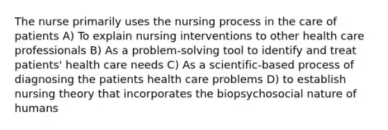 The nurse primarily uses the nursing process in the care of patients A) To explain nursing interventions to other health care professionals B) As a problem-solving tool to identify and treat patients' health care needs C) As a scientific-based process of diagnosing the patients health care problems D) to establish nursing theory that incorporates the biopsychosocial nature of humans