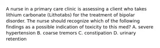 A nurse in a primary care clinic is assessing a client who takes lithium carbonate (Lithotabs) for the treatment of bipolar disorder. The nurse should recognize which of the following findings as a possible indication of toxicity to this med? A. severe hypertension B. coarse tremors C. constipation D. urinary retention