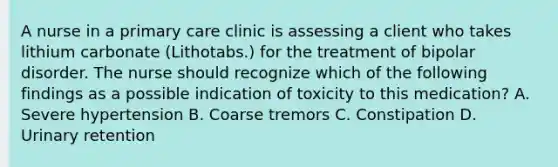 A nurse in a primary care clinic is assessing a client who takes lithium carbonate (Lithotabs.) for the treatment of bipolar disorder. The nurse should recognize which of the following findings as a possible indication of toxicity to this medication? A. Severe hypertension B. Coarse tremors C. Constipation D. Urinary retention