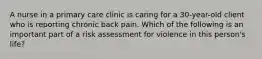 A nurse in a primary care clinic is caring for a 30-year-old client who is reporting chronic back pain. Which of the following is an important part of a risk assessment for violence in this person's life?