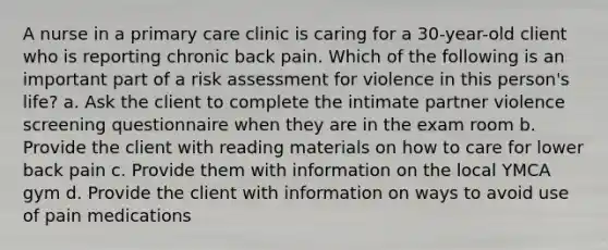 A nurse in a primary care clinic is caring for a 30-year-old client who is reporting chronic back pain. Which of the following is an important part of a risk assessment for violence in this person's life? a. Ask the client to complete the intimate partner violence screening questionnaire when they are in the exam room b. Provide the client with reading materials on how to care for lower back pain c. Provide them with information on the local YMCA gym d. Provide the client with information on ways to avoid use of pain medications