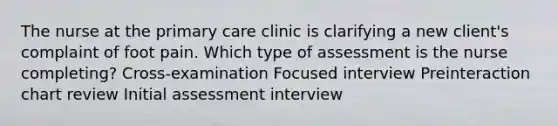 The nurse at the primary care clinic is clarifying a new​ client's complaint of foot pain. Which type of assessment is the nurse​ completing? ​Cross-examination Focused interview Preinteraction chart review Initial assessment interview