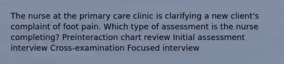 The nurse at the primary care clinic is clarifying a new client​'s complaint of foot pain. Which type of assessment is the nurse​ completing? Preinteraction chart review Initial assessment interview ​Cross-examination Focused interview