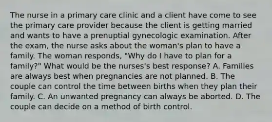 The nurse in a primary care clinic and a client have come to see the primary care provider because the client is getting married and wants to have a prenuptial gynecologic examination. After the exam, the nurse asks about the woman's plan to have a family. The woman responds, "Why do I have to plan for a family?" What would be the nurses's best response? A. Families are always best when pregnancies are not planned. B. The couple can control the time between births when they plan their family. C. An unwanted pregnancy can always be aborted. D. The couple can decide on a method of birth control.