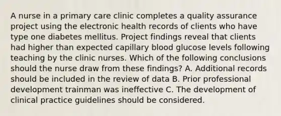 A nurse in a primary care clinic completes a quality assurance project using the electronic health records of clients who have type one diabetes mellitus. Project findings reveal that clients had higher than expected capillary blood glucose levels following teaching by the clinic nurses. Which of the following conclusions should the nurse draw from these findings? A. Additional records should be included in the review of data B. Prior professional development trainman was ineffective C. The development of clinical practice guidelines should be considered.