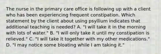 The nurse in the primary care office is following up with a client who has been experiencing frequent constipation. Which statement by the client about using psyllium indicates that additional teaching is needed? A. "I will take it in the morning with lots of water." B. "I will only take it until my constipation is relieved." C. "I will take it together with my other medications." D. "I may notice some bloating while I am taking it."