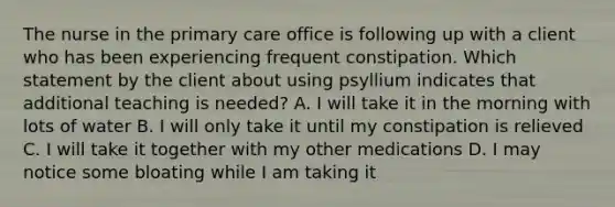 The nurse in the primary care office is following up with a client who has been experiencing frequent constipation. Which statement by the client about using psyllium indicates that additional teaching is needed? A. I will take it in the morning with lots of water B. I will only take it until my constipation is relieved C. I will take it together with my other medications D. I may notice some bloating while I am taking it