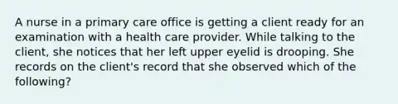 A nurse in a primary care office is getting a client ready for an examination with a health care provider. While talking to the client, she notices that her left upper eyelid is drooping. She records on the client's record that she observed which of the following?