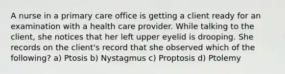 A nurse in a primary care office is getting a client ready for an examination with a health care provider. While talking to the client, she notices that her left upper eyelid is drooping. She records on the client's record that she observed which of the following? a) Ptosis b) Nystagmus c) Proptosis d) Ptolemy