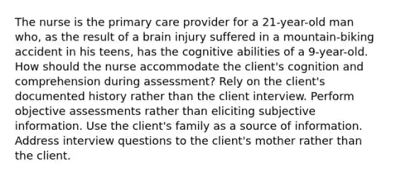 The nurse is the primary care provider for a 21-year-old man who, as the result of a brain injury suffered in a mountain-biking accident in his teens, has the cognitive abilities of a 9-year-old. How should the nurse accommodate the client's cognition and comprehension during assessment? Rely on the client's documented history rather than the client interview. Perform objective assessments rather than eliciting subjective information. Use the client's family as a source of information. Address interview questions to the client's mother rather than the client.