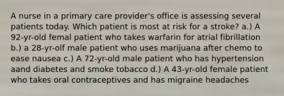 A nurse in a primary care provider's office is assessing several patients today. Which patient is most at risk for a stroke? a.) A 92-yr-old femal patient who takes warfarin for atrial fibrillation b.) a 28-yr-olf male patient who uses marijuana after chemo to ease nausea c.) A 72-yr-old male patient who has hypertension aand diabetes and smoke tobacco d.) A 43-yr-old female patient who takes oral contraceptives and has migraine headaches