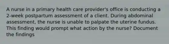 A nurse in a primary health care provider's office is conducting a 2-week postpartum assessment of a client. During abdominal assessment, the nurse is unable to palpate the uterine fundus. This finding would prompt what action by the nurse? Document the findings