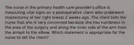 The nurse in the primary health care provider's office is measuring vital signs on a postoperative client who underwent mastectomy of her right breast 2 weeks ago. The client tells the nurse that she is very concerned because she has numbness in the area of the surgery and along the inner side of the arm from the armpit to the elbow. Which statement is appropriate for the nurse to tell the client?