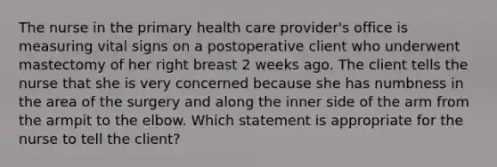 The nurse in the primary health care provider's office is measuring vital signs on a postoperative client who underwent mastectomy of her right breast 2 weeks ago. The client tells the nurse that she is very concerned because she has numbness in the area of the surgery and along the inner side of the arm from the armpit to the elbow. Which statement is appropriate for the nurse to tell the client?