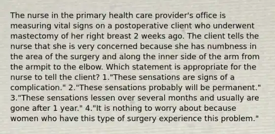 The nurse in the primary health care provider's office is measuring vital signs on a postoperative client who underwent mastectomy of her right breast 2 weeks ago. The client tells the nurse that she is very concerned because she has numbness in the area of the surgery and along the inner side of the arm from the armpit to the elbow. Which statement is appropriate for the nurse to tell the client? 1."These sensations are signs of a complication." 2."These sensations probably will be permanent." 3."These sensations lessen over several months and usually are gone after 1 year." 4."It is nothing to worry about because women who have this type of surgery experience this problem."