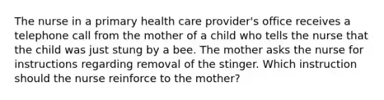 The nurse in a primary health care provider's office receives a telephone call from the mother of a child who tells the nurse that the child was just stung by a bee. The mother asks the nurse for instructions regarding removal of the stinger. Which instruction should the nurse reinforce to the mother?