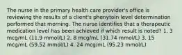 The nurse in the primary health care provider's office is reviewing the results of a client's phenytoin level determination performed that morning. The nurse identifies that a therapeutic medication level has been achieved if which result is noted? 1. 3 mcg/mL (11.9 mmol/L) 2. 8 mcg/mL (31.74 mmol/L) 3. 15 mcg/mL (59.52 mmol/L) 4. 24 mcg/mL (95.23 mmol/L)