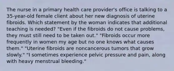 The nurse in a primary health care provider's office is talking to a 35-year-old female client about her new diagnosis of uterine fibroids. Which statement by the woman indicates that additional teaching is needed? "Even if the fibroids do not cause problems, they must still need to be taken out." "Fibroids occur more frequently in women my age but no one knows what causes them." "Uterine fibroids are noncancerous tumors that grow slowly." "I sometimes experience pelvic pressure and pain, along with heavy menstrual bleeding."