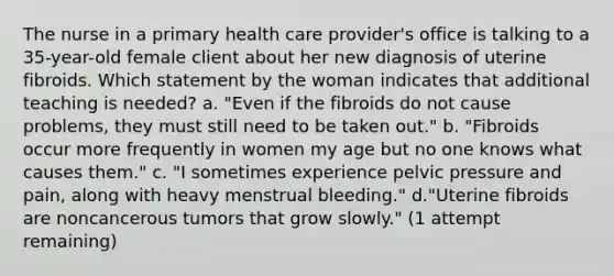 The nurse in a primary health care provider's office is talking to a 35-year-old female client about her new diagnosis of uterine fibroids. Which statement by the woman indicates that additional teaching is needed? a. "Even if the fibroids do not cause problems, they must still need to be taken out." b. "Fibroids occur more frequently in women my age but no one knows what causes them." c. "I sometimes experience pelvic pressure and pain, along with heavy menstrual bleeding." d."Uterine fibroids are noncancerous tumors that grow slowly." (1 attempt remaining)