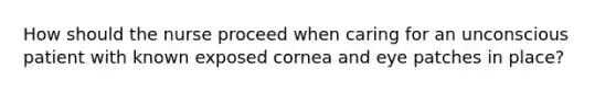 How should the nurse proceed when caring for an unconscious patient with known exposed cornea and eye patches in place?