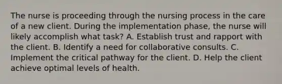 The nurse is proceeding through the nursing process in the care of a new client. During the implementation phase, the nurse will likely accomplish what task? A. Establish trust and rapport with the client. B. Identify a need for collaborative consults. C. Implement the critical pathway for the client. D. Help the client achieve optimal levels of health.