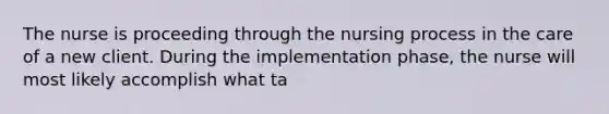 The nurse is proceeding through the nursing process in the care of a new client. During the implementation phase, the nurse will most likely accomplish what ta