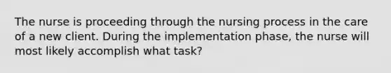 The nurse is proceeding through the nursing process in the care of a new client. During the implementation phase, the nurse will most likely accomplish what task?