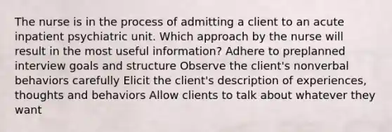 The nurse is in the process of admitting a client to an acute inpatient psychiatric unit. Which approach by the nurse will result in the most useful information? Adhere to preplanned interview goals and structure Observe the client's nonverbal behaviors carefully Elicit the client's description of experiences, thoughts and behaviors Allow clients to talk about whatever they want