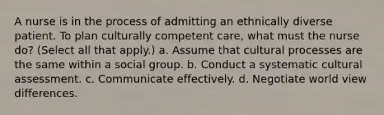 A nurse is in the process of admitting an ethnically diverse patient. To plan culturally competent care, what must the nurse do? (Select all that apply.) a. Assume that cultural processes are the same within a social group. b. Conduct a systematic cultural assessment. c. Communicate effectively. d. Negotiate world view differences.