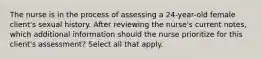 The nurse is in the process of assessing a 24-year-old female client's sexual history. After reviewing the nurse's current notes, which additional information should the nurse prioritize for this client's assessment? Select all that apply.