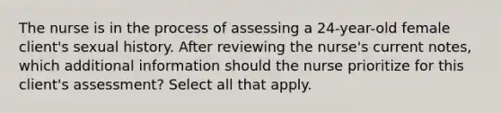 The nurse is in the process of assessing a 24-year-old female client's sexual history. After reviewing the nurse's current notes, which additional information should the nurse prioritize for this client's assessment? Select all that apply.