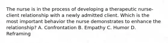 The nurse is in the process of developing a therapeutic nurse-client relationship with a newly admitted client. Which is the most important behavior the nurse demonstrates to enhance the relationship? A. Confrontation B. Empathy C. Humor D. Reframing