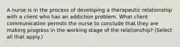 A nurse is in the process of developing a therapeutic relationship with a client who has an addiction problem. What client communication permits the nurse to conclude that they are making progress in the working stage of the relationship? (Select all that apply.)