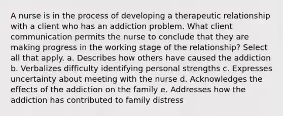 A nurse is in the process of developing a therapeutic relationship with a client who has an addiction problem. What client communication permits the nurse to conclude that they are making progress in the working stage of the relationship? Select all that apply. a. Describes how others have caused the addiction b. Verbalizes difficulty identifying personal strengths c. Expresses uncertainty about meeting with the nurse d. Acknowledges the effects of the addiction on the family e. Addresses how the addiction has contributed to family distress