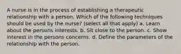 A nurse is in the process of establishing a therapeutic relationship with a person. Which of the following techniques should be used by the nurse? (select all that apply) a. Learn about the persons interests. b. Sit close to the person. c. Show interest in the persons concerns. d. Define the parameters of the relationship with the person.