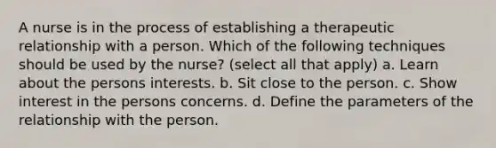 A nurse is in the process of establishing a therapeutic relationship with a person. Which of the following techniques should be used by the nurse? (select all that apply) a. Learn about the persons interests. b. Sit close to the person. c. Show interest in the persons concerns. d. Define the parameters of the relationship with the person.