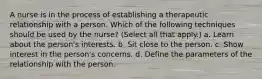 A nurse is in the process of establishing a therapeutic relationship with a person. Which of the following techniques should be used by the nurse? (Select all that apply.) a. Learn about the person's interests. b. Sit close to the person. c. Show interest in the person's concerns. d. Define the parameters of the relationship with the person.